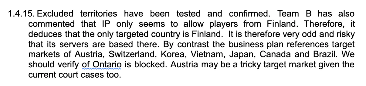 Excluded territories have been tested and confirmed. Team B has also commented that IP only seems to allow players from Finland. Therefore, it deduces that the only targeted country is Finland.  It is therefore very odd and risky that its servers are based there. By contrast the business plan references target markets of Austria, Switzerland, Korea, Vietnam, Japan, Canada and Brazil. We should verify of Ontario is blocked. Austria may be a tricky target market given the current court cases too.