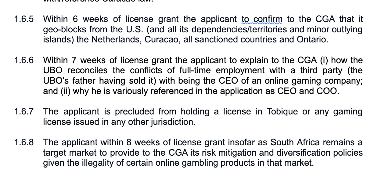 Within 6 weeks of license grant the applicant to confirm to the CGA that it geo-blocks from the U.S. (and all its dependencies/territories and minor outlying islands) the Netherlands, Curaçao, all sanctioned countries and Ontario. Within 7 weeks of license grant the applicant to explain to the CGA (i) how the UBO reconciles the conflicts of full-time employment with a third party (the UBO’s father having sold it) with being the CEO of an online gaming company; and (ii) why he is variously referenced in the application as CEO and COO. The applicant is precluded from holding a license in Tobique or any gaming license issued in any other jurisdiction. The applicant within 8 weeks of license grant insofar as South Africa remains a target market to provide to the CGA its risk mitigation and diversification policies given the illegality of certain online gambling products in that market.