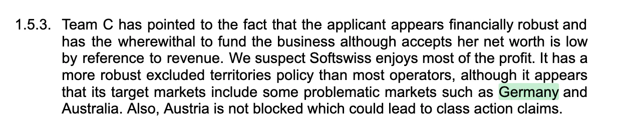 Team C has pointed to the fact that the applicant appears financially robust and has the wherewithal to fund the business although accepts her net worth is low by reference to revenue. We suspect Softswiss enjoys most of the profit. It has a more robust excluded territories policy than most operators, although it appears that its target markets include some problematic markets such as Germany and Australia. Also, Austria is not blocked which could lead to class action claims.