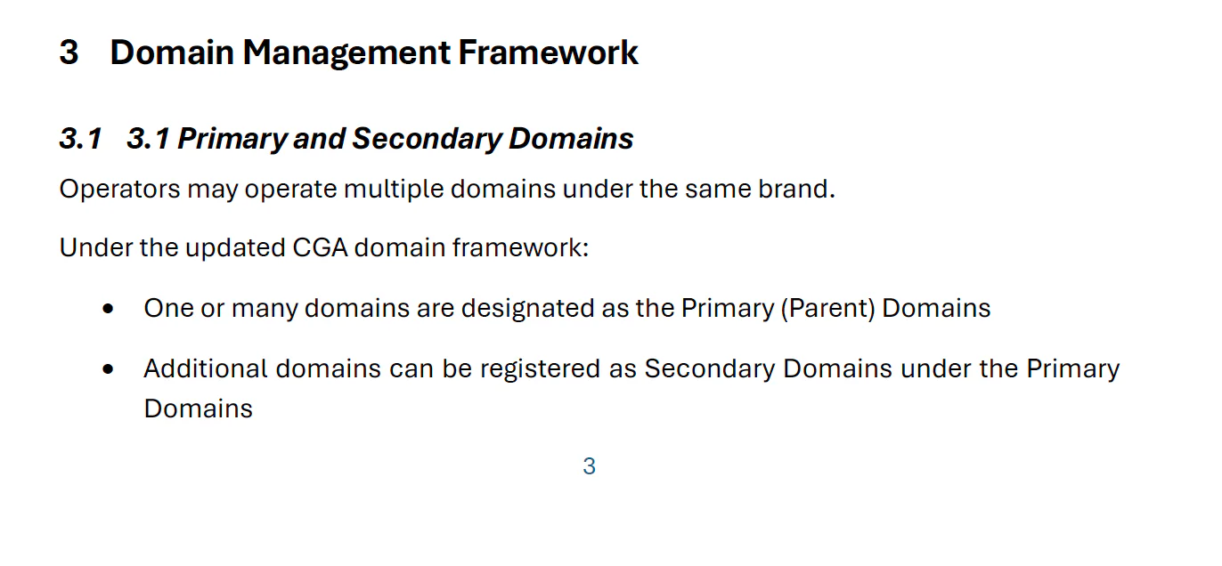3.1 3.1 Primary and Secondary Domains Operators may operate multiple domains under the same brand. Under the updated CGA domain framework: • One or many domains are designated as the Primary (Parent) Domains • Additional domains can be registered as Secondary Domains under the Primary Domains