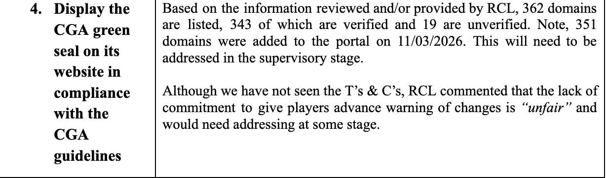 Based on the information reviewed and/or provided by RCL, 362 domains are listed, 343 of which are verified and 19 are unverified. Note, 351 domains were added to the portal on 11/03/2026. This will need to be addressed in the supervisory stage. Although we have not seen the T’s & C’s, RCL commented that the lack of commitment to give players advance warning of changes is „unfair“ and would need addressing at some stage.