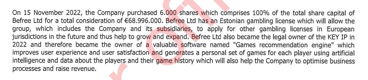 On 15 November 2022, the Company purchased 6.000 shares which comprises 100% of the total share capital of Befree Ltd for a total consideration of €68.996.000. Befree Ltd has an Estonian gambling license which will allow the group, which includes the Company and its subsidiaries, to apply for other gambling licenses in European jurisdictions in the future and thus help to grow and expand. Befree Ltd also became the legal owner of the KEY IP in 2022 and therefore became the owner of a valuable software named „Games recommendation engine“ whichimproves user experience and user satisfaction and generates a personal set of games for each player using artificial intelligence and data about the players and their game history which will also help the Company to optimise business processes and raise revenue.