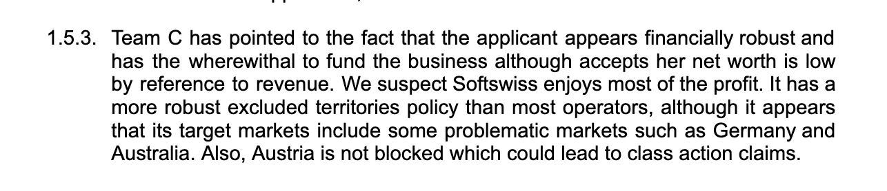 Team C has pointed to the fact that the applicant appears financially robust and has the wherewithal to fund the business although accepts her net worth is low by reference to revenue. We suspect Softswiss enjoys most of the profit. It has a more robust excluded territories policy than most operators, although it appears that its target markets include some problematic markets such as Germany and Australia. Also, Austria is not blocked which could lead to class action claims.