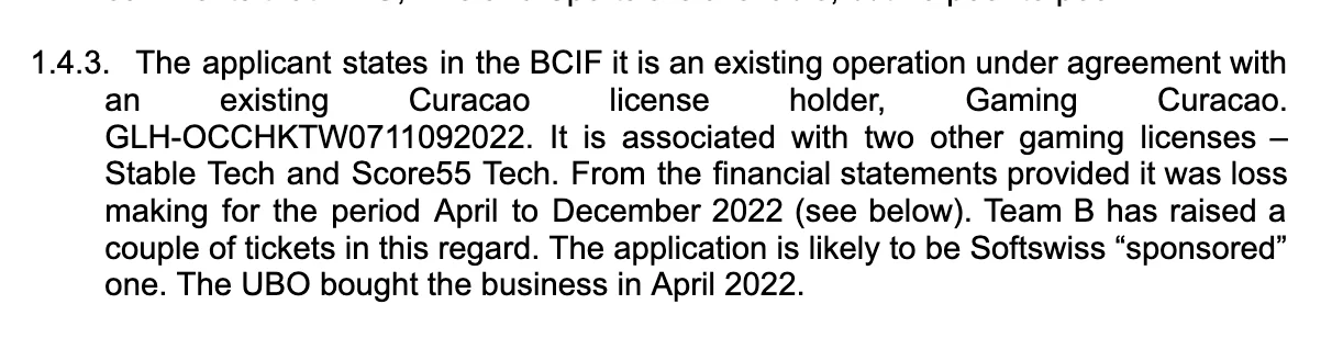 The applicant states in the BCIF it is an existing operation under agreement with an existing Curaçao license holder, Gaming Curaçao. GLH-OCCHKTW0711092022. It is associated with two other gaming licenses – Stable Tech and Score55 Tech. From the financial statements provided it was loss making for the period April to December 2022 (see below). Team B has raised a couple of tickets in this regard. The application is likely to be Softswiss „sponsored“ one. The UBO bought the business in April 2022. 