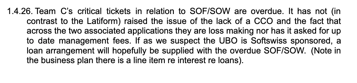 Team C’s critical tickets in relation to SOF/SOW are overdue. It has not (in contrast to the Latiform) raised the issue of the lack of a CCO and the fact that across the two associated applications they are loss making nor has it asked for up to date management fees. If as we suspect the UBO is Softswiss sponsored, a loan arrangement will hopefully be supplied with the overdue SOF/SOW.  (Note in the business plan there is a line item re interest re loans).