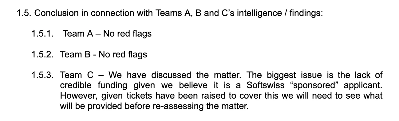 Conclusion in connection with Teams A, B and C’s intelligence / findings: Team A – No red flags; Team B - No red flags; Team C – We have discussed the matter. The biggest issue is the lack of credible funding given we believe it is a Softswiss „sponsored“ applicant. However, given tickets have been raised to cover this we will need to see what will be provided before re-assessing the matter.